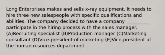 Long Enterprises makes and sells x-ray equipment. It needs to hire three new salespeople with specific qualifications and abilities. The company decided to have a company __________ participate in the hiring process with the sales manager. (A)Recruiting specialist (B)Production manager (C)Marketing consultant (D)Vice-president of marketing (E)Vice-president of the human resources department