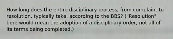 How long does the entire disciplinary process, from complaint to resolution, typically take, according to the BBS? ("Resolution" here would mean the adoption of a disciplinary order, not all of its terms being completed.)