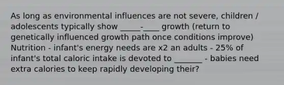 As long as environmental influences are not severe, children / adolescents typically show _____-____ growth (return to genetically influenced growth path once conditions improve) Nutrition - infant's energy needs are x2 an adults - 25% of infant's total caloric intake is devoted to _______ - babies need extra calories to keep rapidly developing their?