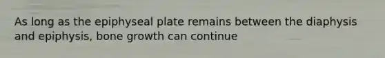As long as the epiphyseal plate remains between the diaphysis and epiphysis, bone growth can continue