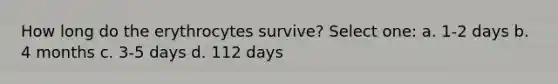 How long do the erythrocytes survive? Select one: a. 1-2 days b. 4 months c. 3-5 days d. 112 days