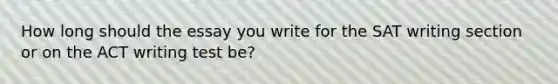 How long should the essay you write for the SAT writing section or on the ACT writing test be?