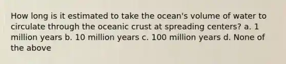 How long is it estimated to take the ocean's volume of water to circulate through the oceanic crust at spreading centers? a. 1 million years b. 10 million years c. 100 million years d. None of the above