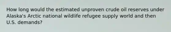 How long would the estimated unproven crude oil reserves under Alaska's Arctic national wildlife refugee supply world and then U.S. demands?