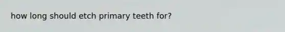 how long should etch primary teeth for?