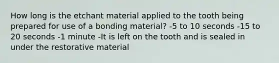 How long is the etchant material applied to the tooth being prepared for use of a bonding material? -5 to 10 seconds -15 to 20 seconds -1 minute -It is left on the tooth and is sealed in under the restorative material