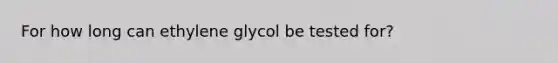 For how long can ethylene glycol be tested for?