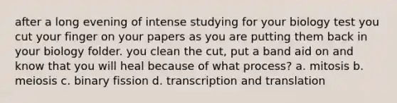 after a long evening of intense studying for your biology test you cut your finger on your papers as you are putting them back in your biology folder. you clean the cut, put a band aid on and know that you will heal because of what process? a. mitosis b. meiosis c. binary fission d. <a href='https://www.questionai.com/knowledge/kWsjwWywkN-transcription-and-translation' class='anchor-knowledge'>transcription and translation</a>