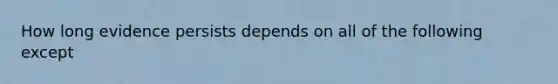 How long evidence persists depends on all of the following except