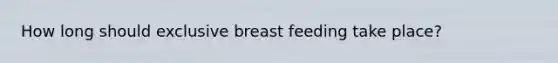 How long should exclusive breast feeding take place?