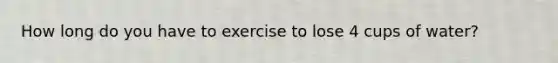 How long do you have to exercise to lose 4 cups of water?