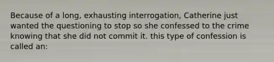 Because of a long, exhausting interrogation, Catherine just wanted the questioning to stop so she confessed to the crime knowing that she did not commit it. this type of confession is called an: