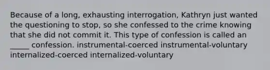 Because of a long, exhausting interrogation, Kathryn just wanted the questioning to stop, so she confessed to the crime knowing that she did not commit it. This type of confession is called an _____ confession. instrumental-coerced instrumental-voluntary internalized-coerced internalized-voluntary