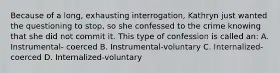 Because of a long, exhausting interrogation, Kathryn just wanted the questioning to stop, so she confessed to the crime knowing that she did not commit it. This type of confession is called an: A. Instrumental- coerced B. Instrumental-voluntary C. Internalized-coerced D. Internalized-voluntary