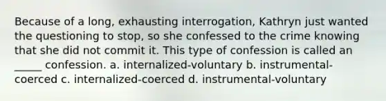 Because of a long, exhausting interrogation, Kathryn just wanted the questioning to stop, so she confessed to the crime knowing that she did not commit it. This type of confession is called an _____ confession. a. internalized-voluntary b. instrumental-coerced c. internalized-coerced d. instrumental-voluntary