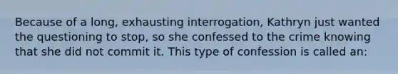 Because of a long, exhausting interrogation, Kathryn just wanted the questioning to stop, so she confessed to the crime knowing that she did not commit it. This type of confession is called an: