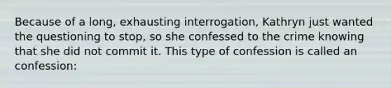 Because of a long, exhausting interrogation, Kathryn just wanted the questioning to stop, so she confessed to the crime knowing that she did not commit it. This type of confession is called an confession: