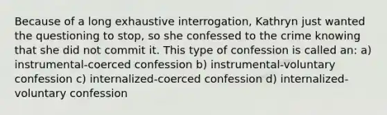 Because of a long exhaustive interrogation, Kathryn just wanted the questioning to stop, so she confessed to the crime knowing that she did not commit it. This type of confession is called an: a) instrumental-coerced confession b) instrumental-voluntary confession c) internalized-coerced confession d) internalized-voluntary confession