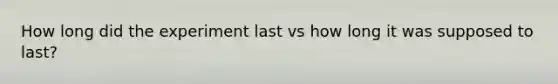 How long did the experiment last vs how long it was supposed to last?