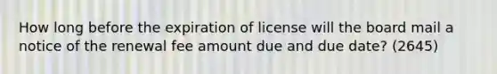 How long before the expiration of license will the board mail a notice of the renewal fee amount due and due date? (2645)