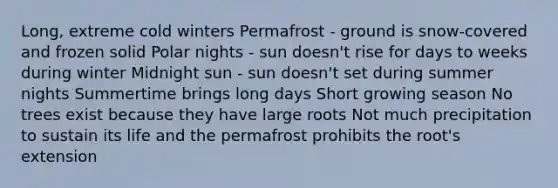 Long, extreme cold winters Permafrost - ground is snow-covered and frozen solid Polar nights - sun doesn't rise for days to weeks during winter Midnight sun - sun doesn't set during summer nights Summertime brings long days Short growing season No trees exist because they have large roots Not much precipitation to sustain its life and the permafrost prohibits the root's extension