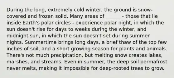 During the long, extremely cold winter, the ground is snow-covered and frozen solid. Many areas of ______ - those that lie inside Earth's polar circles - experience polar night, in which the sun doesn't rise for days to weeks during the winter, and midnight sun, in which the sun doesn't set during summer nights. Summertime brings long days, a brief thaw of the top few inches of soil, and a short growing season for plants and animals. There's not much precipitation, but melting snow creates lakes, marshes, and streams. Even in summer, the deep soil permafrost never melts, making it impossible for deep-rooted trees to grow.