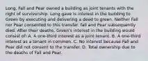 Long, Fall and Pear owned a building as joint tenants with the right of survivorship. Long gave is interest in the building to Green by executing and delivering a deed to green. Neither Fall nor Pear consented to this transfer. fall and Pear subsequently died. After their deaths, Green's interest in the building would consist of: A. A one-third interest as a joint tenant. B. A one-third interest as a tenant in common. C. No interest because Fall and Pear did not consent to the transfer. D. Total ownership due to the deaths of Fall and Pear.