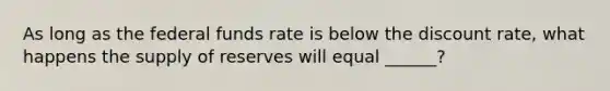 As long as the federal funds rate is below the discount rate, what happens the supply of reserves will equal ______?