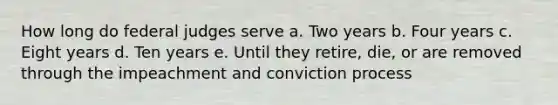 How long do federal judges serve a. Two years b. Four years c. Eight years d. Ten years e. Until they retire, die, or are removed through the impeachment and conviction process