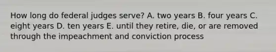 How long do federal judges serve? A. two years B. four years C. eight years D. ten years E. until they retire, die, or are removed through the impeachment and conviction process