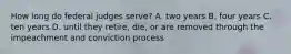 How long do federal judges serve? A. two years B. four years C. ten years D. until they retire, die, or are removed through the impeachment and conviction process