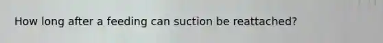 How long after a feeding can suction be reattached?