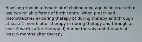 How long should a female pt of childbearing age be instructed to use two reliable forms of birth control when prescribed methotrexate? a) during therapy b) during therapy and through at least 1 month after therapy c) during therapy and through at least 6 weeks after therapy d) during therapy and through at least 6 months after therapy