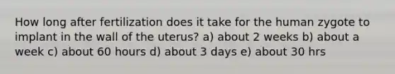 How long after fertilization does it take for the human zygote to implant in the wall of the uterus? a) about 2 weeks b) about a week c) about 60 hours d) about 3 days e) about 30 hrs