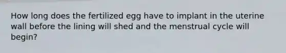 How long does the fertilized egg have to implant in the uterine wall before the lining will shed and the menstrual cycle will begin?