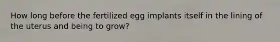 How long before the fertilized egg implants itself in the lining of the uterus and being to grow?