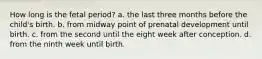 How long is the fetal period? a. the last three months before the child's birth. b. from midway point of prenatal development until birth. c. from the second until the eight week after conception. d. from the ninth week until birth.