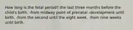 How long is the fetal period? the last three months before the child's birth. -from midway point of prenatal -development until birth. -from the second until the eight week. -from nine weeks until birth.