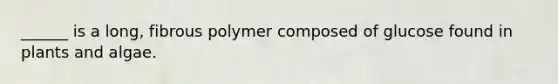 ______ is a long, fibrous polymer composed of glucose found in plants and algae.