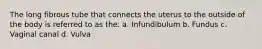 The long fibrous tube that connects the uterus to the outside of the body is referred to as the: a. Infundibulum b. Fundus c. Vaginal canal d. Vulva