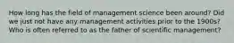 How long has the field of management science been around? Did we just not have any management activities prior to the 1900s? Who is often referred to as the father of scientific management?