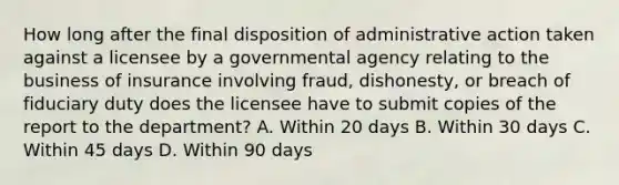 How long after the final disposition of administrative action taken against a licensee by a governmental agency relating to the business of insurance involving fraud, dishonesty, or breach of fiduciary duty does the licensee have to submit copies of the report to the department? A. Within 20 days B. Within 30 days C. Within 45 days D. Within 90 days