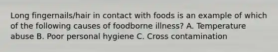 Long fingernails/hair in contact with foods is an example of which of the following causes of foodborne illness? A. Temperature abuse B. Poor personal hygiene C. Cross contamination