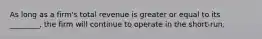 As long as a firm's total revenue is greater or equal to its ________, the firm will continue to operate in the short-run.