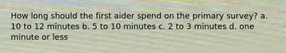 How long should the first aider spend on the primary survey? a. 10 to 12 minutes b. 5 to 10 minutes c. 2 to 3 minutes d. one minute or less