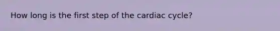 How long is the first step of the cardiac cycle?