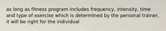 as long as fitness program includes frequency, intensity, time and type of exercise which is determined by the personal trainer, it will be right for the individual