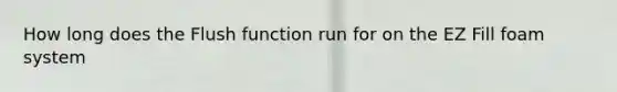 How long does the Flush function run for on the EZ Fill foam system