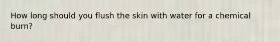 How long should you flush the skin with water for a chemical burn?