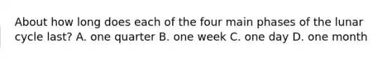 About how long does each of the four main phases of the lunar cycle last? A. one quarter B. one week C. one day D. one month